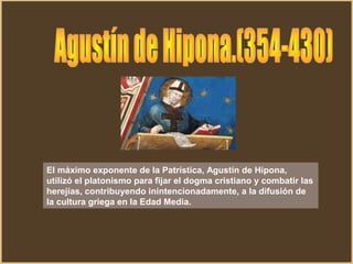 El máximo exponente de la Patrística, Agustín de Hipona,
utilizó el platonismo para fijar el dogma cristiano y combatir las
herejías, contribuyendo inintencionadamente, a la difusión de
la cultura griega en la Edad Media.
 