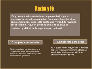 Fe y razón son instrumentos complementarios para
encontrar la verdad que es única. No son excluyentes sino
complementarias, pues sólo existe una verdad, la revelada
por la religión. Agustín propone que la fe se sitúe al
comienzo y al final de la especulación racional.
Cree para comprender Comprende para creer
Sin la creencia en los dogmas de la fe
no podremos llegar a comprender la
verdad. La sabiduría de los antiguos no
sería más que ignorancia
La fe puede y debe apoyarse en el discurso
racional ya que, correctamente utilizado, no
puede estar en desacuerdo con la fe,
afianzando el valor de ésta.
 