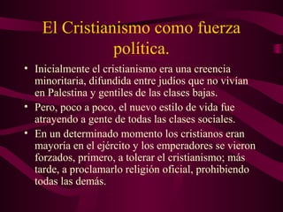 El Cristianismo como fuerza
               política.
• Inicialmente el cristianismo era una creencia
  minoritaria, difundida entre judíos que no vivían
  en Palestina y gentiles de las clases bajas.
• Pero, poco a poco, el nuevo estilo de vida fue
  atrayendo a gente de todas las clases sociales.
• En un determinado momento los cristianos eran
  mayoría en el ejército y los emperadores se vieron
  forzados, primero, a tolerar el cristianismo; más
  tarde, a proclamarlo religión oficial, prohibiendo
  todas las demás.
 