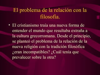 El problema de la relación con la
             filosofía.
• El cristianismo traía una nueva forma de
  entender el mundo que resultaba extraña a
  la cultura grecorromana. Desde el principio,
  se planteó el problema de la relación de la
  nueva religión con la tradición filosófica
  ¿eran incompatibles? ¿Cuál tenía que
  prevalecer sobre la otra?
 