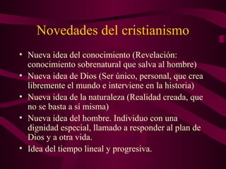 Novedades del cristianismo
• Nueva idea del conocimiento (Revelación:
  conocimiento sobrenatural que salva al hombre)
• Nueva idea de Dios (Ser único, personal, que crea
  libremente el mundo e interviene en la historia)
• Nueva idea de la naturaleza (Realidad creada, que
  no se basta a sí misma)
• Nueva idea del hombre. Individuo con una
  dignidad especial, llamado a responder al plan de
  Dios y a otra vida.
• Idea del tiempo lineal y progresiva.
 
