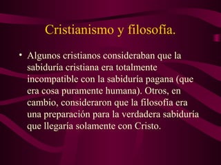 Cristianismo y filosofía.
• Algunos cristianos consideraban que la
  sabiduría cristiana era totalmente
  incompatible con la sabiduría pagana (que
  era cosa puramente humana). Otros, en
  cambio, consideraron que la filosofía era
  una preparación para la verdadera sabiduría
  que llegaría solamente con Cristo.
 