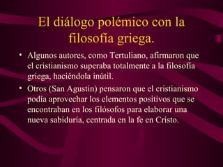 El diálogo polémico con la
           filosofía griega.
• Algunos autores, como Tertuliano, afirmaron que
  el cristianismo superaba totalmente a la filosofía
  griega, haciéndola inútil.
• Otros (San Agustín) pensaron que el cristianismo
  podía aprovechar los elementos positivos que se
  encontraban en los filósofos para elaborar una
  nueva sabiduría, centrada en la fe en Cristo.
 