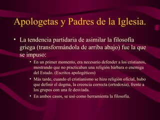 Apologetas y Padres de la Iglesia.
• La tendencia partidaria de asimilar la filosofía
  griega (transformándola de arriba abajo) fue la que
  se impuso:
      • En un primer momento, era necesario defender a los cristianos,
        mostrando que no practicaban una religión bárbara o enemiga
        del Estado. (Escritos apologéticos)
      • Más tarde, cuando el cristianismo se hizo religión oficial, hubo
        que definir el dogma, la creencia correcta (ortodoxia), frente a
        los grupos con una fe desviada.
      • En ambos casos, se usó como herramienta la filosofía.
 