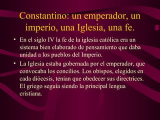 Constantino: un emperador, un
   imperio, una Iglesia, una fe.
• En el siglo IV la fe de la iglesia católica era un
  sistema bien elaborado de pensamiento que daba
  unidad a los pueblos del Imperio.
• La Iglesia estaba gobernada por el emperador, que
  convocaba los concilios. Los obispos, elegidos en
  cada diócesis, tenían que obedecer sus directrices.
  El griego seguía siendo la principal lengua
  cristiana.
 