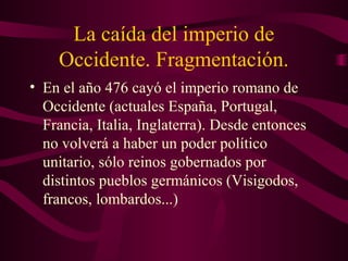 La caída del imperio de
    Occidente. Fragmentación.
• En el año 476 cayó el imperio romano de
  Occidente (actuales España, Portugal,
  Francia, Italia, Inglaterra). Desde entonces
  no volverá a haber un poder político
  unitario, sólo reinos gobernados por
  distintos pueblos germánicos (Visigodos,
  francos, lombardos...)
 