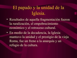 El papado y la unidad de la
             Iglesia.
• Resultados de aquella fragmentación fueron
  la ruralización, el empobrecimiento
  económico y el retroceso cultural.
• En medio de la decadencia, la Iglesia
  mantuvo la unidad y el prestigio de la vieja
  Roma, fue un freno a la anarquía y un
  refugio de la cultura.
 