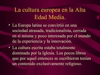 La cultura europea en la Alta
           Edad Media.
• La Europa latina se convirtió en una
  sociedad atrasada, tradicionalista, cerrada
  en sí misma y poco interesada por el mundo
  de la experiencia y la innovación.
• La cultura escrita estaba totalmente
  dominada por la Iglesia. Los pocos libros
  que por aquel entonces se escribieron tenían
  un contenido exclusivamente religioso.
 