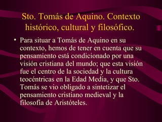 Sto. Tomás de Aquino. Contexto
   histórico, cultural y filosófico.
• Para situar a Tomás de Aquino en su
  contexto, hemos de tener en cuenta que su
  pensamiento está condicionado por una
  visión cristiana del mundo; que esta visión
  fue el centro de la sociedad y la cultura
  teocéntricas en la Edad Media, y que Sto.
  Tomás se vio obligado a sintetizar el
  pensamiento cristiano medieval y la
  filosofía de Aristóteles.
 