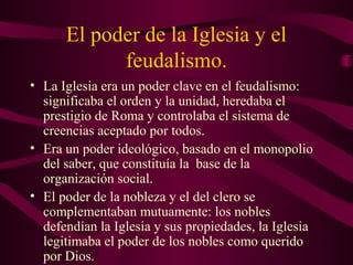 El poder de la Iglesia y el
            feudalismo.
• La Iglesia era un poder clave en el feudalismo:
  significaba el orden y la unidad, heredaba el
  prestigio de Roma y controlaba el sistema de
  creencias aceptado por todos.
• Era un poder ideológico, basado en el monopolio
  del saber, que constituía la base de la
  organización social.
• El poder de la nobleza y el del clero se
  complementaban mutuamente: los nobles
  defendían la Iglesia y sus propiedades, la Iglesia
  legitimaba el poder de los nobles como querido
  por Dios.
 