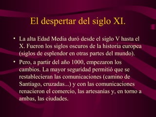 El despertar del siglo XI.
• La alta Edad Media duró desde el siglo V hasta el
  X. Fueron los siglos oscuros de la historia europea
  (siglos de esplendor en otras partes del mundo).
• Pero, a partir del año 1000, empezaron los
  cambios. La mayor seguridad permitió que se
  restablecieran las comunicaciones (camino de
  Santiago, cruzadas...) y con las comunicaciones
  renacieron el comercio, las artesanías y, en torno a
  ambas, las ciudades.
 