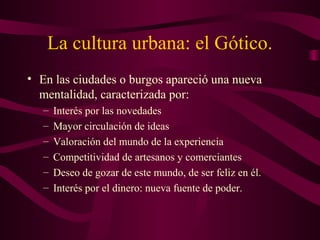 La cultura urbana: el Gótico.
• En las ciudades o burgos apareció una nueva
  mentalidad, caracterizada por:
   –   Interés por las novedades
   –   Mayor circulación de ideas
   –   Valoración del mundo de la experiencia
   –   Competitividad de artesanos y comerciantes
   –   Deseo de gozar de este mundo, de ser feliz en él.
   –   Interés por el dinero: nueva fuente de poder.
 