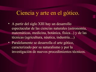 Ciencia y arte en el gótico.
• A partir del siglo XIII hay un desarrollo
  espectacular de las ciencias naturales (astronomía,
  matemáticas, medicina, botánica, física...) y de las
  técnicas (agricultura, náutica, industria....)
• Paralelamente se desarrolla el arte gótico,
  caracterizado por su naturalismo y por la
  investigación de nuevos procedimientos técnicos.
 