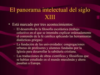 El panorama intelectual del siglo
             XIII
• Está marcado por tres acontecimientos:
   – El desarrollo de la filosofía escolástica (trabajo
     colectivo en el que se intentaba explicar ordenadamente
     el contenido de la fe católica aplicando las herramientas
     dialécticas griegas)
   – La fundación de las universidades: congregaciones
     urbanas de profesores y alumnos fundadas por la
     Iglesia para desarrollar la sabiduría cristiana.
   – Las traducciones de obras científicas y filosóficas que
     se habían estudiado en el mundo musulmán y ahora
     pasaban a Europa.
 