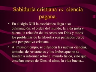 Sabiduría cristiana vs. ciencia
              pagana.
• En el siglo XIII la escolástica llega a su
  culminación: el orden del mundo, la vida justa y
  buena, la relación de las cosas con Dios y todos
  los problemas de la filosofía son pensados desde
  una perspectiva cristiana.
• Al mismo tiempo, se difunden las nuevas ciencias,
  tomadas de Aristóteles y los árabes,que no se
  limitan a informar sobre el mundo físico, sino que
  enseñan acerca de Dios, el alma, la vida buena...
 