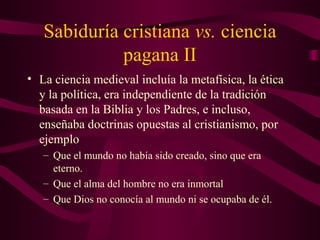 Sabiduría cristiana vs. ciencia
             pagana II
• La ciencia medieval incluía la metafísica, la ética
  y la política, era independiente de la tradición
  basada en la Biblia y los Padres, e incluso,
  enseñaba doctrinas opuestas al cristianismo, por
  ejemplo
   – Que el mundo no había sido creado, sino que era
     eterno.
   – Que el alma del hombre no era inmortal
   – Que Dios no conocía al mundo ni se ocupaba de él.
 