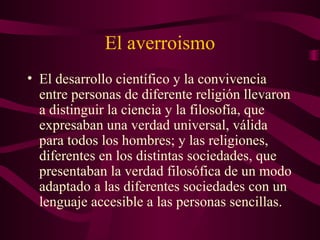 El averroismo
• El desarrollo científico y la convivencia
  entre personas de diferente religión llevaron
  a distinguir la ciencia y la filosofía, que
  expresaban una verdad universal, válida
  para todos los hombres; y las religiones,
  diferentes en los distintas sociedades, que
  presentaban la verdad filosófica de un modo
  adaptado a las diferentes sociedades con un
  lenguaje accesible a las personas sencillas.
 