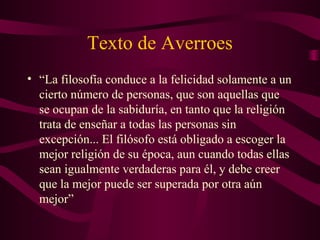 Texto de Averroes
• “La filosofía conduce a la felicidad solamente a un
  cierto número de personas, que son aquellas que
  se ocupan de la sabiduría, en tanto que la religión
  trata de enseñar a todas las personas sin
  excepción... El filósofo está obligado a escoger la
  mejor religión de su época, aun cuando todas ellas
  sean igualmente verdaderas para él, y debe creer
  que la mejor puede ser superada por otra aún
  mejor”
 