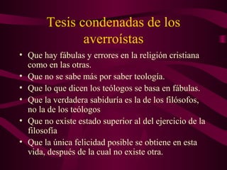 Tesis condenadas de los
              averroístas
• Que hay fábulas y errores en la religión cristiana
  como en las otras.
• Que no se sabe más por saber teología.
• Que lo que dicen los teólogos se basa en fábulas.
• Que la verdadera sabiduría es la de los filósofos,
  no la de los teólogos
• Que no existe estado superior al del ejercicio de la
  filosofía
• Que la única felicidad posible se obtiene en esta
  vida, después de la cual no existe otra.
 