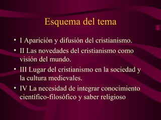 Esquema del tema
• I Aparición y difusión del cristianismo.
• II Las novedades del cristianismo como
  visión del mundo.
• III Lugar del cristianismo en la sociedad y
  la cultura medievales.
• IV La necesidad de integrar conocimiento
  científico-filosófico y saber religioso
 
