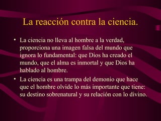 La reacción contra la ciencia.
• La ciencia no lleva al hombre a la verdad,
  proporciona una imagen falsa del mundo que
  ignora lo fundamental: que Dios ha creado el
  mundo, que el alma es inmortal y que Dios ha
  hablado al hombre.
• La ciencia es una trampa del demonio que hace
  que el hombre olvide lo más importante que tiene:
  su destino sobrenatural y su relación con lo divino.
 