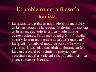 El problema de la filosofía
              tomista.
• La Iglesia se basaba en una tradición venerable y
  en la aceptación de la revelación divina. La ciencia
  en la razón, que todo lo critica y sólo admite
  demostraciones. Para muchos religión y filosofía,
  razón y fe eran incompatibles ¿a cual renunciar?
  La Iglesia fundaba el modo de pensar, de vivir y
  organizar la sociedad consolidado durante siglos.
  La ciencia era el conocimiento práctico que
  necesitaba aquella sociedad más poblada, más rica
  y con nuevos problemas.
 