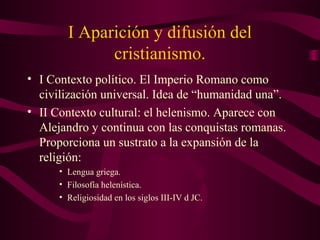 I Aparición y difusión del
              cristianismo.
• I Contexto político. El Imperio Romano como
  civilización universal. Idea de “humanidad una”.
• II Contexto cultural: el helenismo. Aparece con
  Alejandro y continua con las conquistas romanas.
  Proporciona un sustrato a la expansión de la
  religión:
      • Lengua griega.
      • Filosofía helenística.
      • Religiosidad en los siglos III-IV d JC.
 