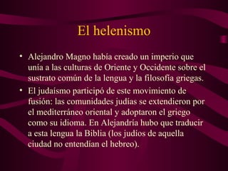 El helenismo
• Alejandro Magno había creado un imperio que
  unía a las culturas de Oriente y Occidente sobre el
  sustrato común de la lengua y la filosofía griegas.
• El judaísmo participó de este movimiento de
  fusión: las comunidades judías se extendieron por
  el mediterráneo oriental y adoptaron el griego
  como su idioma. En Alejandría hubo que traducir
  a esta lengua la Biblia (los judíos de aquella
  ciudad no entendían el hebreo).
 