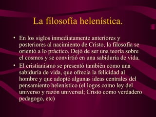 La filosofía helenística.
• En los siglos inmediatamente anteriores y
  posteriores al nacimiento de Cristo, la filosofía se
  orientó a lo práctico. Dejó de ser una teoría sobre
  el cosmos y se convirtió en una sabiduría de vida.
• El cristianismo se presentó también como una
  sabiduría de vida, que ofrecía la felicidad al
  hombre y que adoptó algunas ideas centrales del
  pensamiento helenístico (el logos como ley del
  universo y razón universal; Cristo como verdadero
  pedagogo, etc)
 