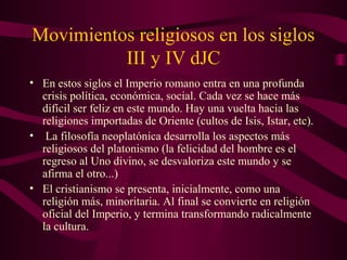 Movimientos religiosos en los siglos
          III y IV dJC
• En estos siglos el Imperio romano entra en una profunda
  crisis política, económica, social. Cada vez se hace más
  difícil ser feliz en este mundo. Hay una vuelta hacia las
  religiones importadas de Oriente (cultos de Isis, Istar, etc).
• La filosofía neoplatónica desarrolla los aspectos más
  religiosos del platonismo (la felicidad del hombre es el
  regreso al Uno divino, se desvaloriza este mundo y se
  afirma el otro...)
• El cristianismo se presenta, inicialmente, como una
  religión más, minoritaria. Al final se convierte en religión
  oficial del Imperio, y termina transformando radicalmente
  la cultura.
 