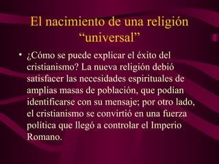 El nacimiento de una religión
           “universal”
• ¿Cómo se puede explicar el éxito del
  cristianismo? La nueva religión debió
  satisfacer las necesidades espirituales de
  amplias masas de población, que podían
  identificarse con su mensaje; por otro lado,
  el cristianismo se convirtió en una fuerza
  política que llegó a controlar el Imperio
  Romano.
 