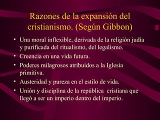 Razones de la expansión del
     cristianismo. (Según Gibbon)
• Una moral inflexible, derivada de la religión judía
  y purificada del ritualismo, del legalismo.
• Creencia en una vida futura.
• Poderes milagrosos atribuidos a la Iglesia
  primitiva.
• Austeridad y pureza en el estilo de vida.
• Unión y disciplina de la república cristiana que
  llegó a ser un imperio dentro del imperio.
 