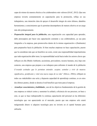 capas de retener de manera efectiva a los colaboradores más valiosos (IAAC, 2012). Que una
empresa invierta constantemente en capacitación para la promoción, refleja en sus
trabajadores, una intención clara de apoyar el desarrollo integro de estos últimos, dándoles
herramientas y conocimientos que le permitan desempeñarse de manera efectiva en un cargo
más alto jerárquicamente.
- Preparación integral para la jubilación, una organización con capacidad para aprender,
debe preocuparse por hacer una capacitación constante a sus colaboradores, ya sea para
integrarlos a la empresa, para promoverlos dentro de la misma organización o (finalmente)
para prepararlos hacia la jubilación. Si bien muchas empresas no hace capacitación, puesto
que la consideran más que un beneficio un costo, existe una responsabilidad importantísima
que toda organización debe tener, la responsabilidad social hacia todos los actores claves que
influyen en ella (Medio Ambiente, accionistas, proveedores, recurso humano, etc), bajo este
contexto, una empresa que prepara a sus trabajares para enfrentar el mundo de la jubilación
(“creando actitudes que le permitan entender, aceptar, asimilar y vivir de manera
significativa, gratificante y vital esta nueva etapa de su vida” (Siliceo, 2004)), reflejará en
todos sus stakeholders una seria y dispuesta capacidad de aprendizaje continuo, es en estos
dos últimos puntos, donde se denota el real beneficio que tiene para el empresa.
- Actualizar conocimientos y habilidades¸ uno de los objetivos fundamentales de la gestión de
una empresa es reducir costos y aumentar la calidad y eficiencia de sus procesos, en base a
esto, es que se hace indispensable la continua capacitación del personal en las diferentes
tecnologías que van apareciendo en el mercado, puesto que una empresa solo estará
malgastando dinero si adquiere tecnología pero no invierte en el capital humano para
utilizarla.
 