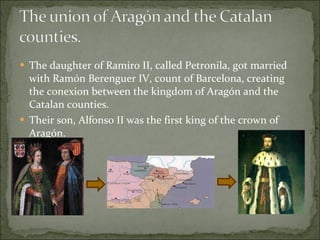 The daughter of Ramiro II, called Petronila, got married with Ramón Berenguer IV, count of Barcelona, creating the conexion between the kingdom of Aragón and the Catalan counties. Their son, Alfonso II was the first king of the crown of Aragón. 