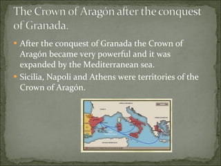 After the conquest of Granada the Crown of Aragón became very powerful and it was expanded by the Mediterranean sea.  Sicilia, Napoli and Athens were territories of the Crown of Aragón.  
