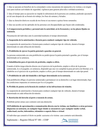 Suplemento -- Registro Oficial Nº 180 -- COIP
1. Que se ejecuten en beneficio de la comunidad o como mecanismo de reparación a la víctima y en ningún
caso para realizar actividades de seguridad, vigilancia para generar plusvalía o utilidad económica.
2. Que el tiempo para su ejecución no impida la subsistencia de la persona con condena, pudiendo ejecutarlo
en tal caso después de su horario de trabajo, los fines de semana y feriados.
3. Que su duración diaria no exceda de tres horas ni sea menor a quince horas semanales.
4. Que sea acorde con las aptitudes de las personas con discapacidades que hayan sido condenadas.
3.-Comparecencia periódica y personal ante la autoridad, en la frecuencia y en los plazos fijados en
sentencia.
Presentación del individuo ante la autoridad mediante el tiempo determinado.
4.-Suspensión de la autorización o licencia para conducir cualquier tipo de vehículo.
La suspensión de autorización o licencia para conducir cualquier tipo de vehículo, durará el tiempo
determinado en cada infracción de tránsito.
5.-Prohibición de ejercer la patria potestad o guardas en general.
La persona sentenciada con esta prohibición no podrá ejercer la patria potestad o guardas, por el tiempo
determinado en la sentencia.
6.-Inhabilitación para el ejercicio de profesión, empleo u oficio.
Cuando el delito tenga relación directa con el ejercicio de la profesión, empleo u oficio de la persona
sentenciada, la o el juzgador, en sentencia, dispondrá que una vez cumplida la pena privativa de libertad, se la
inhabilite en el ejercicio de su profesión, empleo u oficio, por el tiempo determinado en cada tipo penal.
7.-Prohibición de salir del domicilio o del lugar determinado en la sentencia.
Esta prohibición obliga a la persona sentenciada a permanecer en su domicilio o en lugar determinado, bajo
las condiciones impuestas en sentencia por la o el juzgador.
8.-Pérdida de puntos en la licencia de conducir en las infracciones de tránsito.
La suspensión de autorización o licencia para conducir cualquier tipo de vehículo, durará el tiempo
determinado en cada infracción de tránsito.
9. Restricción del derecho al porte o tenencia de armas.
Prohibido portar armas caso contrario será una detención.
10.Prohibición de aproximación o comunicación directa con la víctima, sus familiares u otras personas
dispuestas en sentencia, en cualquier lugar donde se encuentren o por cualquier medio verbal,
audiovisual, escrito, informático, telemático o soporte físico o virtual.
El individuo que cometió el ilícito no podrá acercarse a la víctima caso contrario será detenido.
 