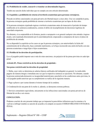 Suplemento -- Registro Oficial Nº 180 -- COIP
11. Prohibición de residir, concurrir o transitar en determinados lugares.
Tendrá una sanción dicho individuo que no cumpla con este artículo determinado.
12. Expulsión y prohibición de retorno al territorio ecuatoriano para personas extranjeras.
Procede en delitos sancionados con pena privativa de libertad mayor a cinco años. Una vez cumplida la pena,
la persona extranjera queda prohibida de retornar a territorio ecuatoriano por un lapso de diez años.
Si la persona extranjera expulsada regresa a territorio ecuatoriano antes de transcurrir el período de tiempo
establecido en la sentencia condenatoria, comete el delito de incumplimiento de decisiones legítimas de
autoridad competente.
No obstante, si es sorprendida en la frontera, puerto o aeropuerto o en general cualquier otra entrada o ingreso
al país, será expulsada directamente por la autoridad policial, empezando a computarse de nuevo el plazo de
prohibición de entrada.
No se dispondrá la expulsión en los casos en que la persona extranjera, con anterioridad a la fecha del
cometimiento de la infracción, haya contraído matrimonio, se le haya reconocido una unión de hecho con una
persona ecuatoriana o tenga hijas o hijos ecuatorianos.
13. Pérdida de los derechos de participación.
La o el juzgador podrá imponer una o más de estas sanciones, sin perjuicio de las penas previstas en cada tipo
penal.
Artículo 69.- Penas restrictivas de los derechos de propiedad.-
Son penas restrictivasde los derechos de propiedad:
1. Multa, cuyo valor se determina en salarios básicos unificados del trabajador en general. La multa debe
pagarse de manera íntegra e inmediata una vez que la respectiva sentencia se ejecutoríe. No obstante, cuando
la persona sentenciada demuestre su incapacidad material para cancelarla en las condiciones antes previstas, la
o el juzgador podrá autorizar que su cumplimiento se realice de la siguiente manera:
1.-Pago a plazos o por cuotas durante el mismo tiempo de la condena.
2.-Condonación de una parte de la multa si, además, se demuestra extrema pobreza.
3.-Servicio comunitario equivalente, únicamente en las infracciones sancionadas con penas privativas de
libertad de un día a seis meses.
CONCLUCION.
Podemos concluir de este presente trabajo que ya impuesta la pena dichos infractores que la cometan o la
vuelvan a infringir tendrán su sanción de acuerdo a lo estipulo en nuestro CODIGO ORGANICO INTEGRAL
PENAL.
 