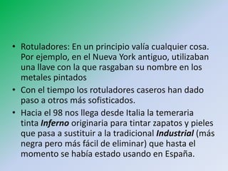• Rotuladores: En un principio valía cualquier cosa.
  Por ejemplo, en el Nueva York antiguo, utilizaban
  una llave con la que rasgaban su nombre en los
  metales pintados
• Con el tiempo los rotuladores caseros han dado
  paso a otros más sofisticados.
• Hacia el 98 nos llega desde Italia la temeraria
  tinta Inferno originaria para tintar zapatos y pieles
  que pasa a sustituir a la tradicional Industrial (más
  negra pero más fácil de eliminar) que hasta el
  momento se había estado usando en España.
 