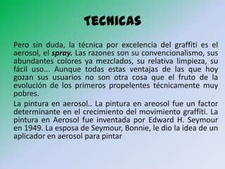 Tecnicas
Pero sin duda, la técnica por excelencia del graffiti es el
aerosol, el spray. Las razones son su convencionalismo, sus
abundantes colores ya mezclados, su relativa limpieza, su
fácil uso... Aunque todas estas ventajas de las que hoy
gozan sus usuarios no son otra cosa que el fruto de la
evolución de los primeros propelentes técnicamente muy
pobres.
La pintura en aerosol.. La pintura en areosol fue un factor
determinante en el crecimiento del movimiento graffiti. La
pintura en Aerosol fue inventada por Edward H. Seymour
en 1949. La esposa de Seymour, Bonnie, le dio la idea de un
aplicador en aerosol para pintar
 