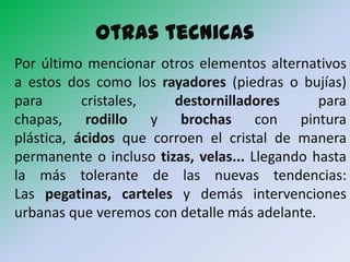 Otras tecnicas
Por último mencionar otros elementos alternativos
a estos dos como los rayadores (piedras o bujías)
para       cristales,   destornilladores       para
chapas, rodillo y brochas con pintura
plástica, ácidos que corroen el cristal de manera
permanente o incluso tizas, velas... Llegando hasta
la más tolerante de las nuevas tendencias:
Las pegatinas, carteles y demás intervenciones
urbanas que veremos con detalle más adelante.
 