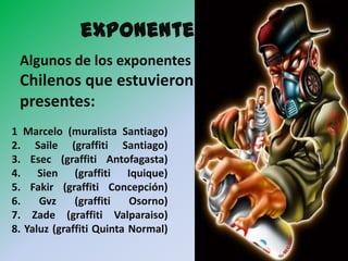 exponentes
 Algunos de los exponentes
 Chilenos que estuvieron
 presentes:
1 Marcelo (muralista Santiago)
2. Saile (graffiti Santiago)
3. Esec (graffiti Antofagasta)
4. Sien (graffiti Iquique)
5. Fakir (graffiti Concepción)
6.    Gvz     (graffiti   Osorno)
7. Zade (graffiti Valparaiso)
8. Yaluz (graffiti Quinta Normal)
 