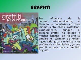 Graffiti

  • Por       influencia     de      la
    cultura      estadounidense,     el
    término se popularizó en otros
    idiomas, entre ellos el castellano.
    Curiosamente,        aunque      el
    término graffiti ha pasado a
    muchas lenguas, en italiano se
    emplea el término de origen
    inglés writing para referirse a los
    grafitos de estilo hip-hop, ya que
    graffiti se deja para su sentido
    original.
 