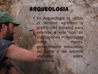 Arqueologia
 • En Arqueología se utiliza
   el término «grafito» o
   graffiti (del italiano) para
   referirse a este tipo de
   inscripciones realizadas
   sobre                muros,
   generalmente estucados,
   así como a los letreros
   arañados               sobre
   cerámicas
 
