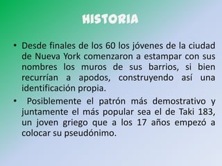 Historia
• Desde finales de los 60 los jóvenes de la ciudad
  de Nueva York comenzaron a estampar con sus
  nombres los muros de sus barrios, si bien
  recurrían a apodos, construyendo así una
  identificación propia.
• Posiblemente el patrón más demostrativo y
  juntamente el más popular sea el de Taki 183,
  un joven griego que a los 17 años empezó a
  colocar su pseudónimo.
 