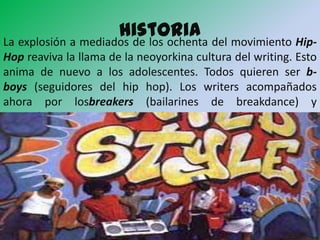 historia del movimiento Hip-
La explosión a mediados de los ochenta
Hop reaviva la llama de la neoyorkina cultura del writing. Esto
anima de nuevo a los adolescentes. Todos quieren ser b-
boys (seguidores del hip hop). Los writers acompañados
ahora por losbreakers (bailarines de breakdance) y
los Mc’s (cantantes de rap), están otra vez en el disparadero.
 
