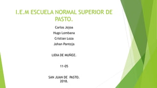 I.E.M ESCUELA NORMAL SUPERIOR DE
PASTO.
Carlos Jojoa
Hugo Lombana
Cristian Loza
Johan Pantoja
LIDIA DE MUÑOZ.
11-05
SAN JUAN DE PASTO.
2018.
 