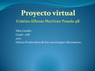Proyecto virtual Cristian Alfonso Martínez Posada 9B Alba Giraldo Grado : 9ºB 2010 Fabrica Producidora de luz con energías Alternativas.  