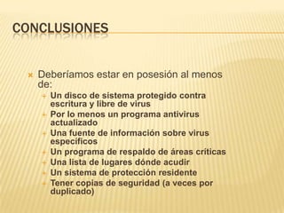 CONCLUSIONES


    Deberíamos estar en posesión al menos
     de:
        Un disco de sistema protegido contra
         escritura y libre de virus
        Por lo menos un programa antivirus
         actualizado
        Una fuente de información sobre virus
         específicos
        Un programa de respaldo de áreas críticas
        Una lista de lugares dónde acudir
        Un sistema de protección residente
        Tener copias de seguridad (a veces por
         duplicado)
 