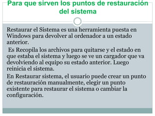 Para que sirven los puntos de restauración
del sistema
Restaurar el Sistema es una herramienta puesta en
Windows para devolver al ordenador a un estado
anterior.
Es Recopila los archivos para quitarse y el estado en
que estaba el sistema y luego se ve un cargador que va
devolviendo al equipo su estado anterior. Luego
reinicia el sistema.
En Restaurar sistema, el usuario puede crear un punto
de restauración manualmente, elegir un punto
existente para restaurar el sistema o cambiar la
configuración.
 