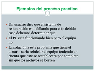 Ejemplos del proceso practico
 Un usuario dice que el sistema de
restauración esta fallando para este debido
caso debemos determinar que:
 El PC esta funcionando bien pero el equipo
no
 La solución a este problema que tiene el
usuario seria reiniciar el equipo teniendo en
cuenta que este se restablecerá por completo
sin que los archivos se borren
 